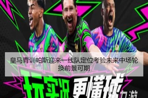 皇马青训帕斯迎来一线队定位考验未来中场轮换前景可期