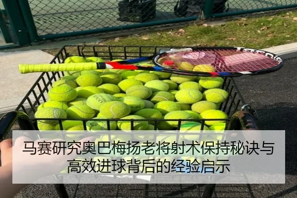 马赛研究奥巴梅扬老将射术保持秘诀与高效进球背后的经验启示