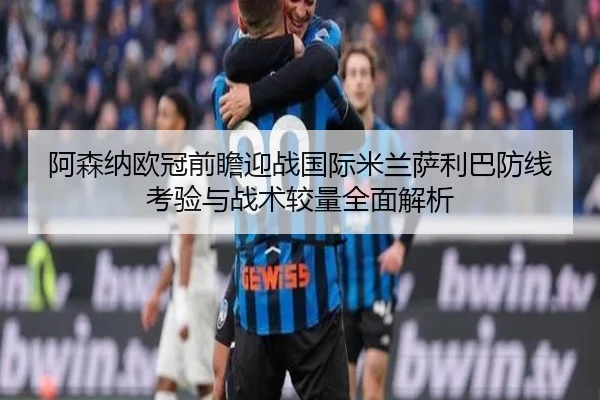 阿森纳欧冠前瞻迎战国际米兰萨利巴防线考验与战术较量全面解析