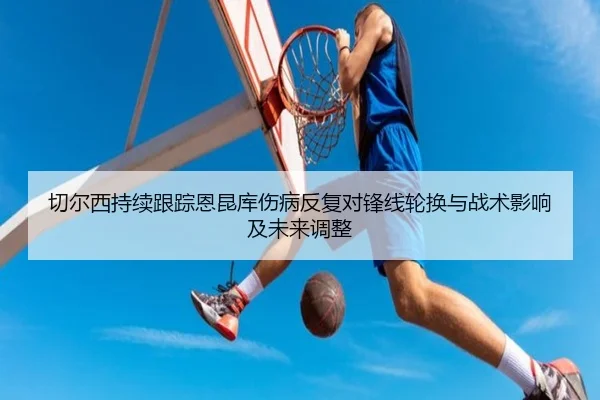 切尔西持续跟踪恩昆库伤病反复对锋线轮换与战术影响及未来调整
