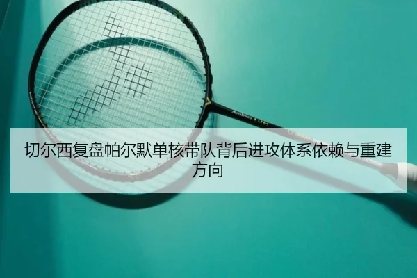 切尔西复盘帕尔默单核带队背后进攻体系依赖与重建方向