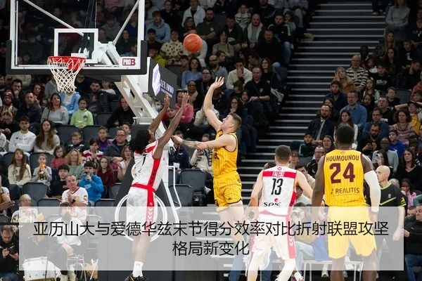 亚历山大与爱德华兹末节得分效率对比折射联盟攻坚格局新变化